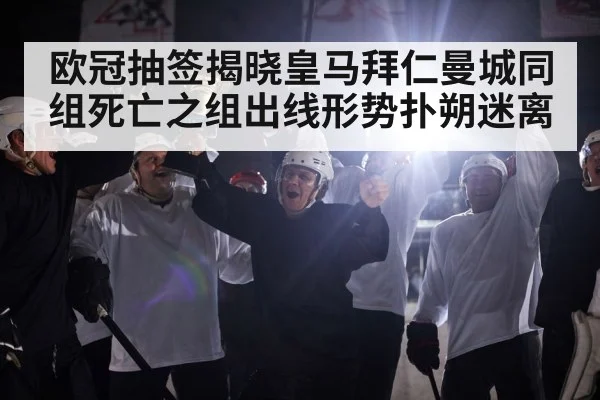 欧冠抽签揭晓皇马拜仁曼城同组死亡之组出线形势扑朔迷离