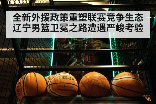 全新外援政策重塑联赛竞争生态辽宁男篮卫冕之路遭遇严峻考验
